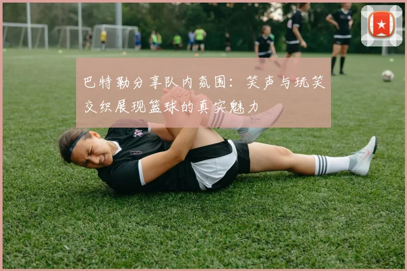 巴特勒分享队内氛围：笑声与玩笑交织展现篮球的真实魅力
