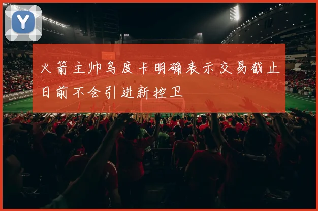 火箭主帅乌度卡明确表示交易截止日前不会引进新控卫