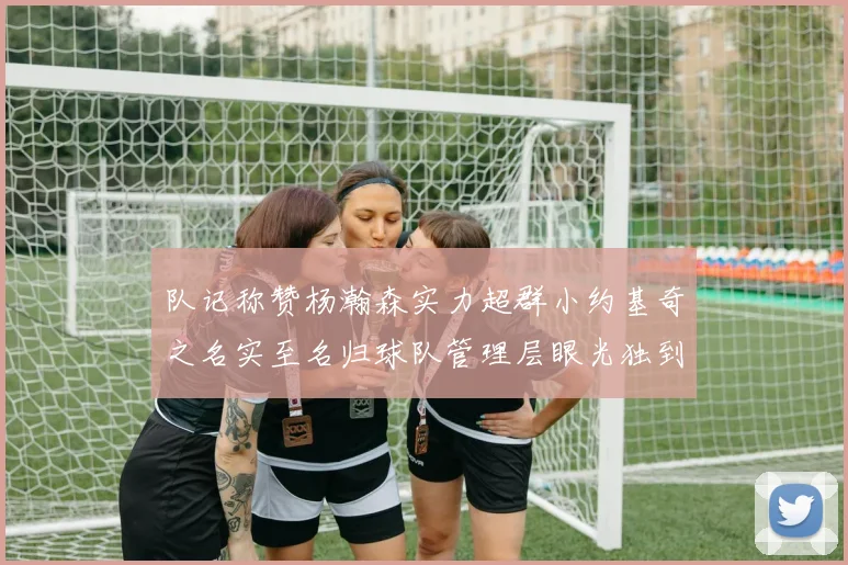 队记称赞杨瀚森实力超群小约基奇之名实至名归球队管理层眼光独到