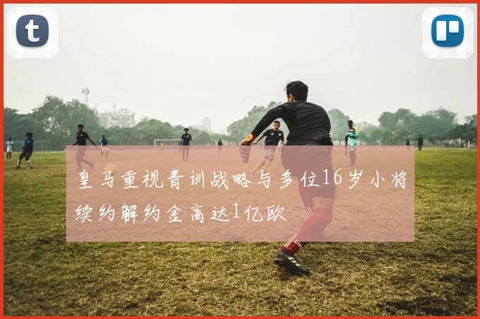 皇马重视青训战略与多位16岁小将续约解约金高达1亿欧