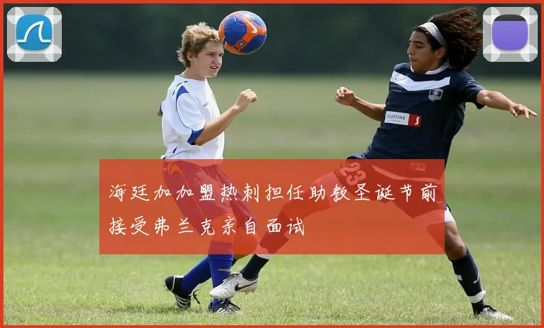 海廷加加盟热刺担任助教圣诞节前接受弗兰克亲自面试