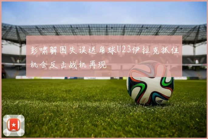 彭啸解围失误送角球U23伊拉克抓住机会反击战机再现