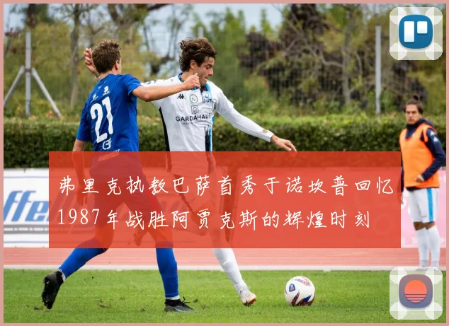 弗里克执教巴萨首秀于诺坎普回忆1987年战胜阿贾克斯的辉煌时刻