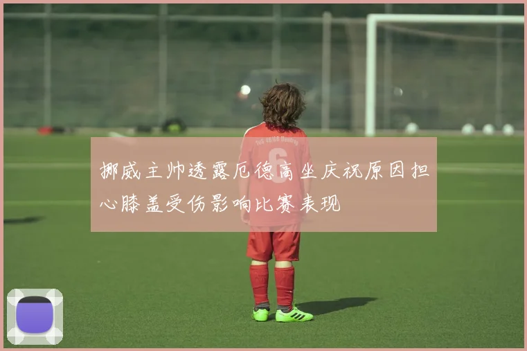 挪威主帅透露厄德高坐庆祝原因担心膝盖受伤影响比赛表现