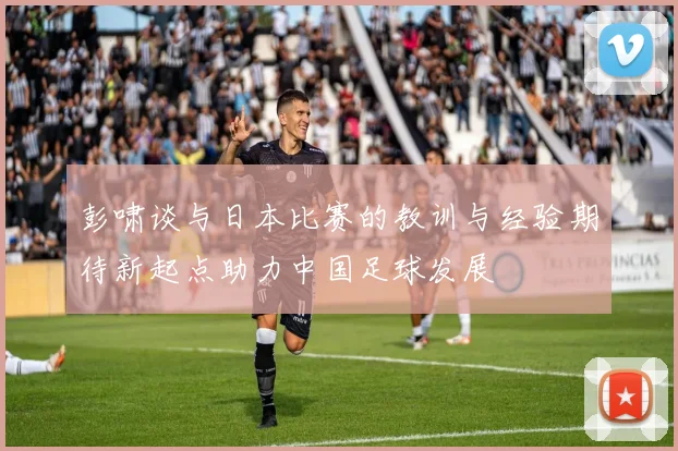 彭啸谈与日本比赛的教训与经验期待新起点助力中国足球发展