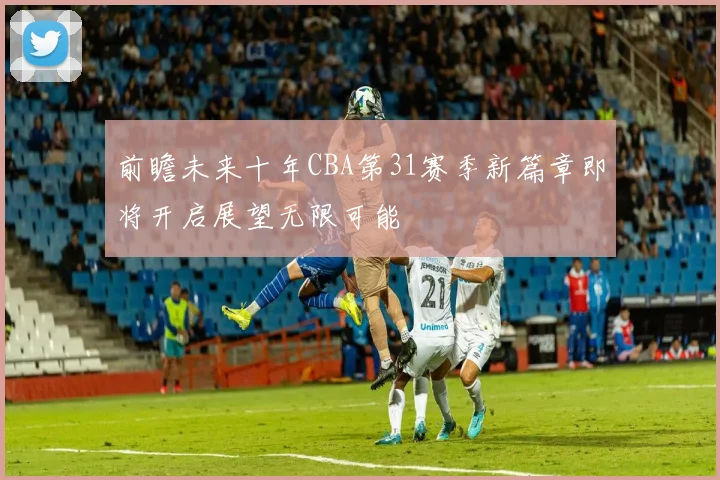 前瞻未来十年CBA第31赛季新篇章即将开启展望无限可能