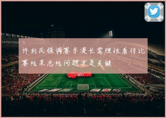 许利民强调赛季漫长需理性看待比赛结果总结问题才是关键