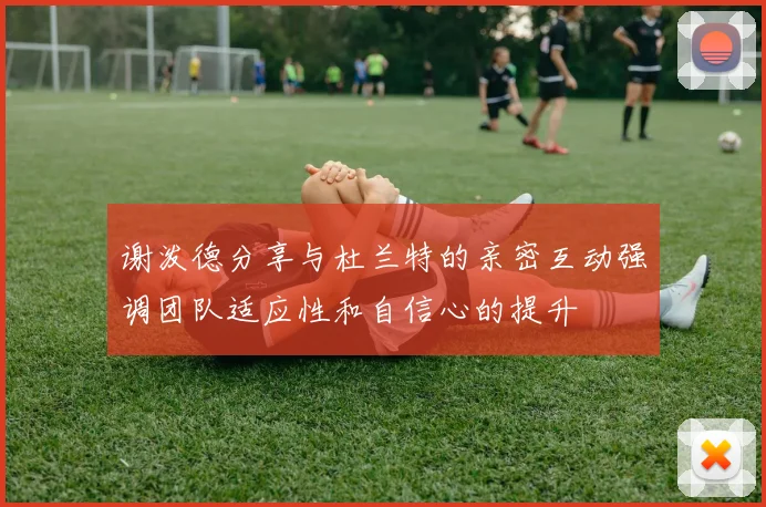 谢泼德分享与杜兰特的亲密互动强调团队适应性和自信心的提升