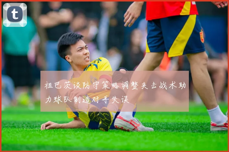 祖巴茨谈防守策略调整夹击战术助力球队制造对手失误