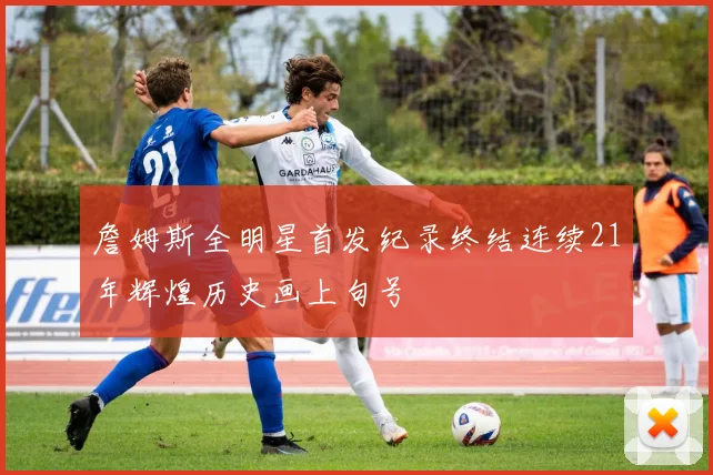 詹姆斯全明星首发纪录终结连续21年辉煌历史画上句号