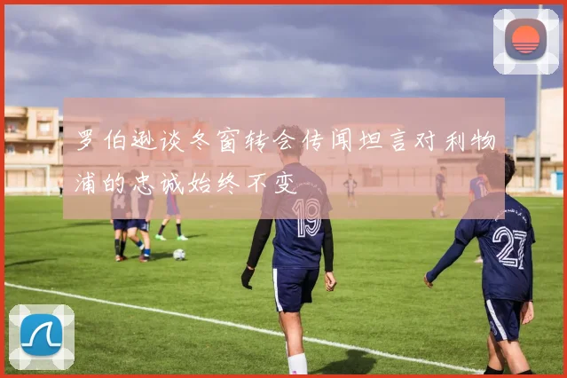 罗伯逊谈冬窗转会传闻坦言对利物浦的忠诚始终不变