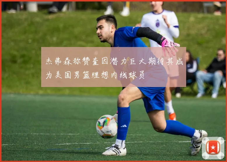 杰弗森称赞奎因潜力巨大期待其成为美国男篮理想内线球员