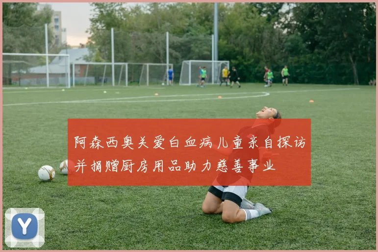 阿森西奥关爱白血病儿童亲自探访并捐赠厨房用品助力慈善事业
