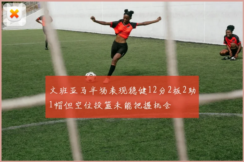 文班亚马半场表现稳健12分2板2助1帽但空位投篮未能把握机会