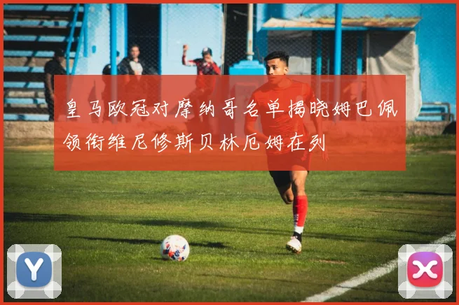 皇马欧冠对摩纳哥名单揭晓姆巴佩领衔维尼修斯贝林厄姆在列