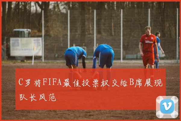 C罗将FIFA最佳投票权交给B席展现队长风范
