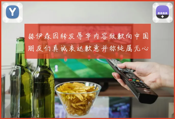 赫伊森因转发辱华内容致歉向中国朋友们真诚表达歉意并称纯属无心之过
