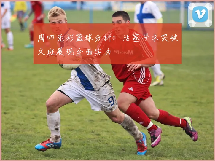 周四竞彩篮球分析：活塞寻求突破文班展现全面实力
