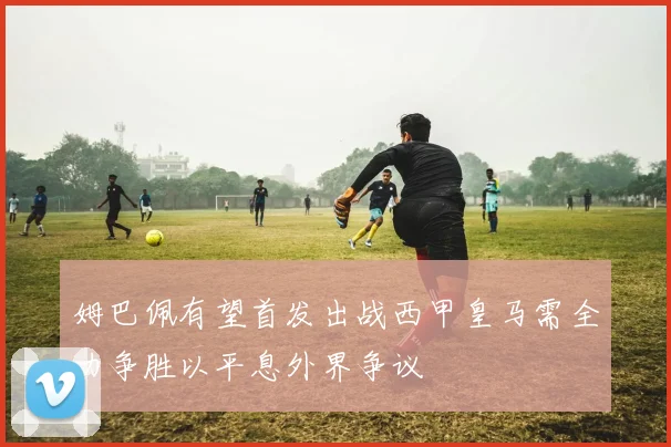 姆巴佩有望首发出战西甲皇马需全力争胜以平息外界争议