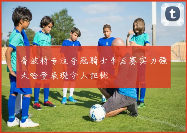 香波特专注夺冠骑士季后赛实力强大哈登表现令人担忧