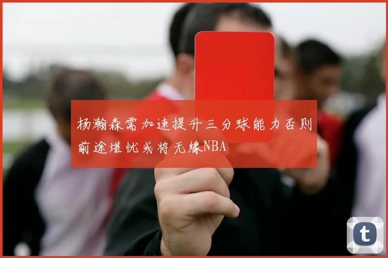 杨瀚森需加速提升三分球能力否则前途堪忧或将无缘NBA