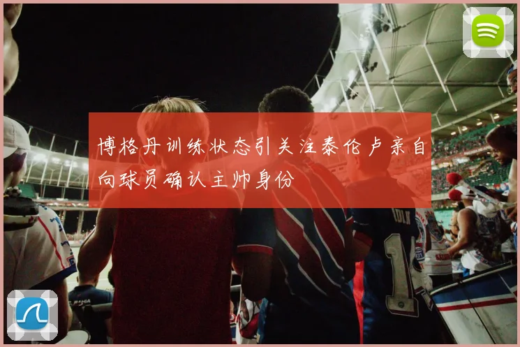 博格丹训练状态引关注泰伦卢亲自向球员确认主帅身份