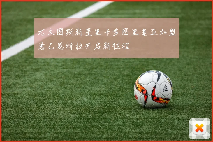 尤文图斯新星里卡多图里基亚加盟意乙恩特拉开启新征程