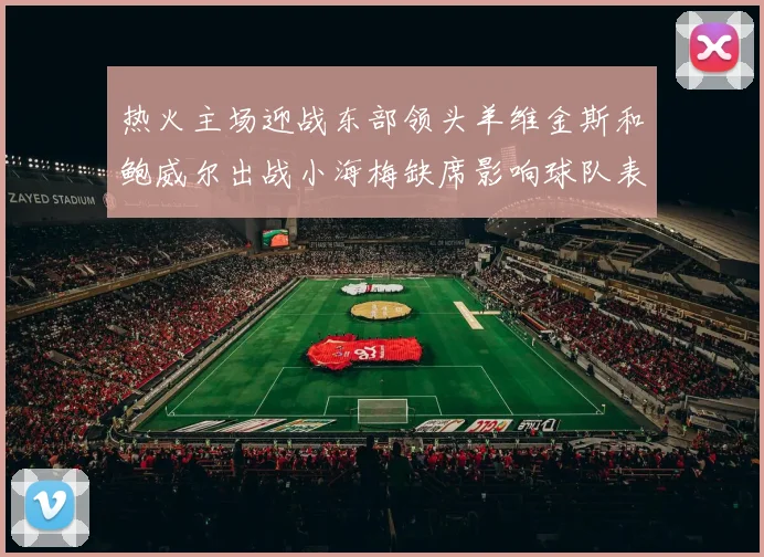 热火主场迎战东部领头羊维金斯和鲍威尔出战小海梅缺席影响球队表现